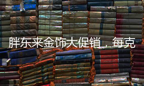 胖東來金飾大促銷，每克優(yōu)惠100元——掀起搶購熱潮