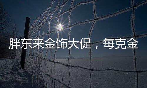 胖東來金飾大促，每克金價(jià)直降百元，購(gòu)物盛宴即將開啟