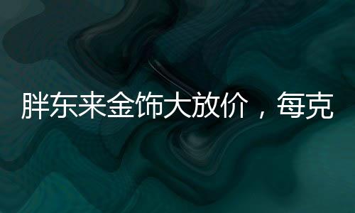 胖東來金飾大放價，每克優(yōu)惠100元，搶購熱潮席卷全城