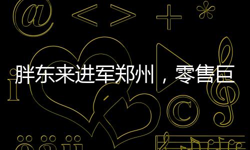 胖東來進軍鄭州，零售巨頭的全新征程