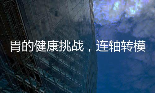 胃的健康挑戰(zhàn)，連軸轉(zhuǎn)模式下的挑戰(zhàn)與應(yīng)對