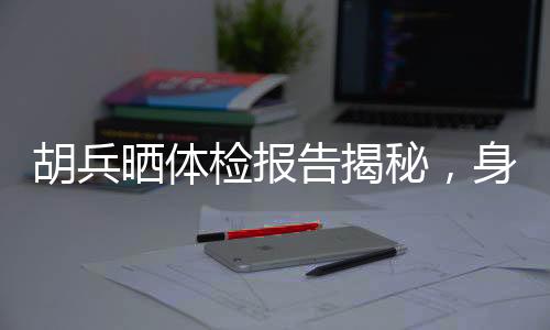 胡兵曬體檢報告揭秘，身體年齡僅25，健康秘訣引人熱議