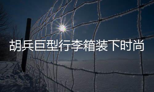 胡兵巨型行李箱裝下時尚風云，揭秘其行李箱中的35個Look秘籍