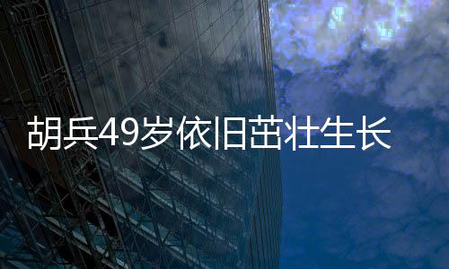 胡兵49歲依舊茁壯生長，身高又長一厘米引發(fā)熱議