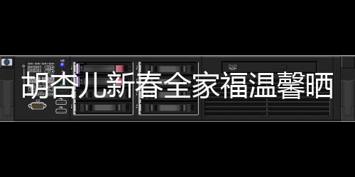 胡杏兒新春全家福溫馨曬出，幸福滿溢屏幕
