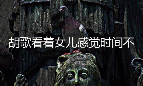 胡歌看著女兒感覺時間不夠用，演繹生活與父愛的精彩交響