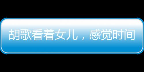 胡歌看著女兒，感覺時間不夠用