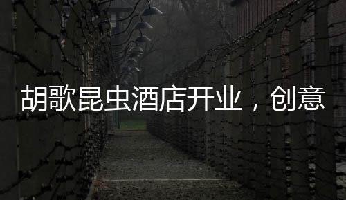 胡歌昆蟲酒店開業(yè)，創(chuàng)意跨界引領(lǐng)旅游新風(fēng)尚