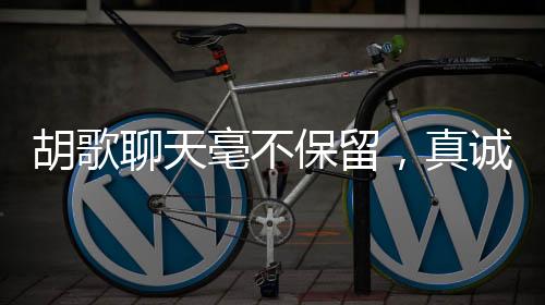 胡歌聊天毫不保留，真誠互動引發(fā)熱議，真的不把我們當(dāng)外人