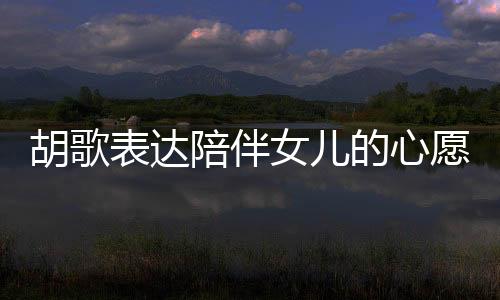 胡歌表達(dá)陪伴女兒的心愿，想要更多時(shí)間共度歲月
