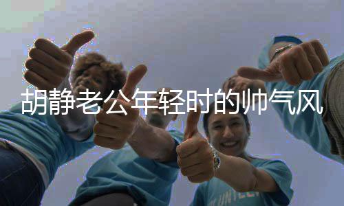 胡靜老公年輕時(shí)的帥氣風(fēng)采，時(shí)光見(jiàn)證的優(yōu)雅魅力