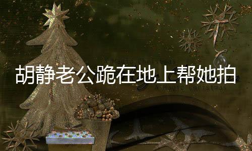 胡靜老公跪在地上幫她拍照，暖心瞬間背后的故事