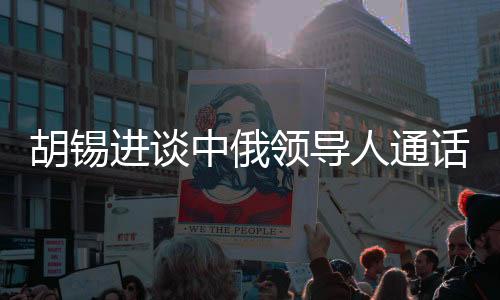 胡錫進談中俄領導人通話，具有世界級影響的戰(zhàn)略合作事件