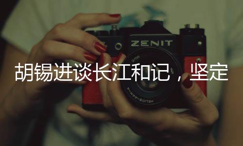 胡錫進談長江和記，堅定信心，為祖國的繁榮貢獻力量