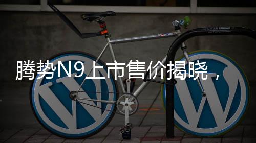 騰勢N9上市售價揭曉，同級競爭者問界M9的挑戰(zhàn)與機(jī)遇