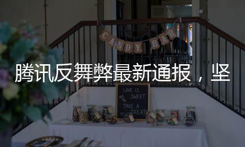 騰訊反舞弊最新通報，堅(jiān)決打擊內(nèi)部腐敗，維護(hù)企業(yè)生態(tài)安全