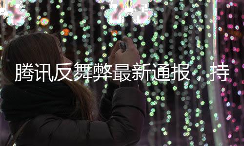 騰訊反舞弊最新通報(bào)，持續(xù)深化內(nèi)部反腐，強(qiáng)化合規(guī)管理
