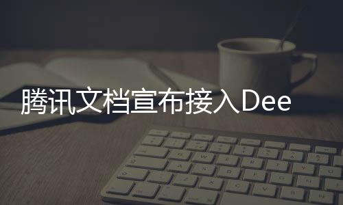 騰訊文檔宣布接入DeepSeek，引領(lǐng)文檔智能化的新篇章