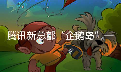 騰訊新總部“企鵝島”一期今年6月啟用：總投資319億