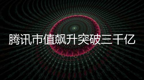 騰訊市值飆升突破三千億大關(guān)，再度展現(xiàn)科技巨頭風(fēng)采