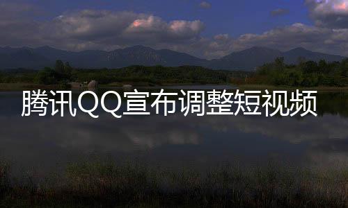 騰訊QQ宣布調(diào)整短視頻業(yè)務(wù)，重塑戰(zhàn)略定位，開啟新征程