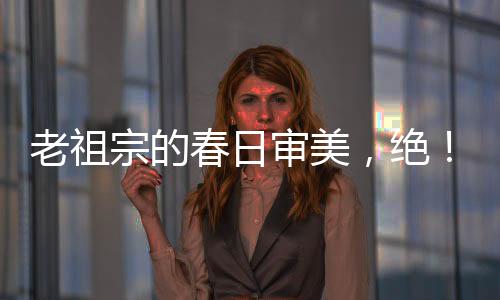 老祖宗的春日審美，絕！