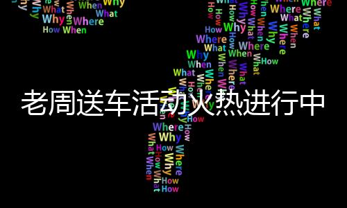 老周送車活動火熱進行中，你領(lǐng)車了嗎？