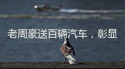 老周豪送百輛汽車，彰顯企業(yè)社會責(zé)任感