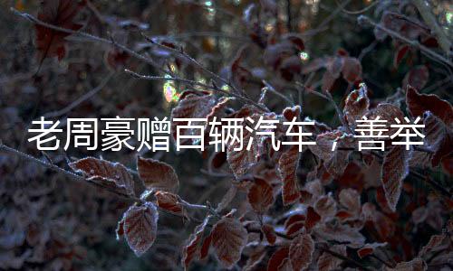 老周豪贈百輛汽車，善舉引領(lǐng)新時代風(fēng)尚