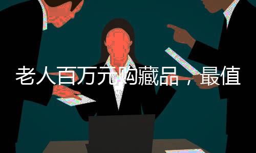 老人百萬元購藏品，最值錢一件竟標(biāo)價(jià)十元——探訪收藏市場背后的故事