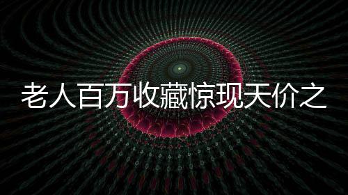 老人百萬收藏驚現(xiàn)天價之寶，最貴藏品僅值十元