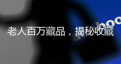 老人百萬藏品，揭秘收藏背后辛酸與價(jià)值倒置