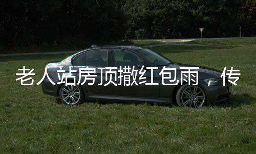 老人站房頂撒紅包雨，傳統(tǒng)文化煥發(fā)新生命力