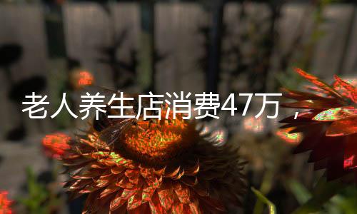 老人養(yǎng)生店消費(fèi)47萬，深度探究背后的故事與反思