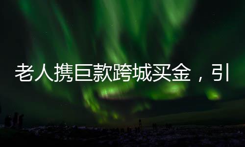 老人攜巨款跨城買金，引發(fā)市場(chǎng)熱議