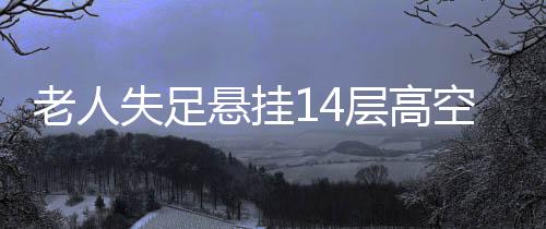 老人失足懸掛14層高空，全樓聞聲緊急救援——生死瞬間的眾志成城