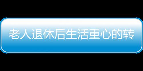 老人退休后生活重心的轉變與心理健康，應對抑郁的挑戰(zhàn)