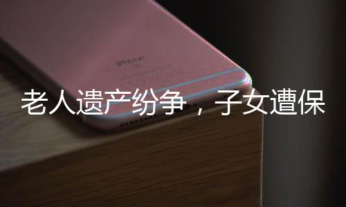 老人遺產(chǎn)紛爭，子女遭保姆起訴爭奪房產(chǎn)