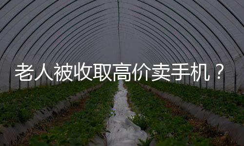 老人被收取高價賣手機？店家回應(yīng)與揭秘