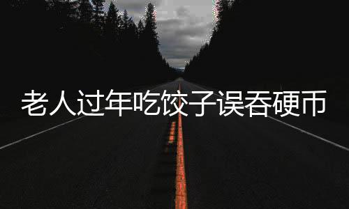 老人過年吃餃子誤吞硬幣，一場意外中的溫情與醫(yī)療關(guān)注