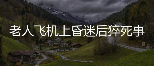 老人飛機(jī)上昏迷后猝死事件曝光，川航回應(yīng)事件詳探