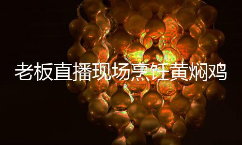 老板直播現(xiàn)場烹飪黃燜雞，以餐為證，清白自現(xiàn)