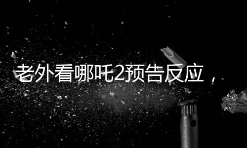 老外看哪吒2預(yù)告反應(yīng)，全球矚目，期待爆棚