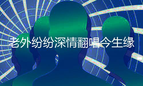 老外紛紛深情翻唱今生緣，跨越國界的音樂情緣