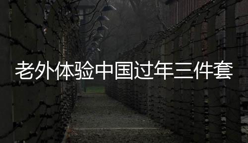 老外體驗(yàn)中國過年三件套