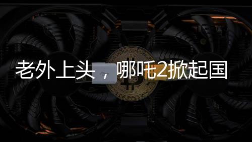老外上頭，哪吒2掀起國際熱潮