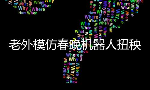 老外模仿春晚機(jī)器人扭秧歌，獨(dú)特的藝術(shù)演繹令人矚目