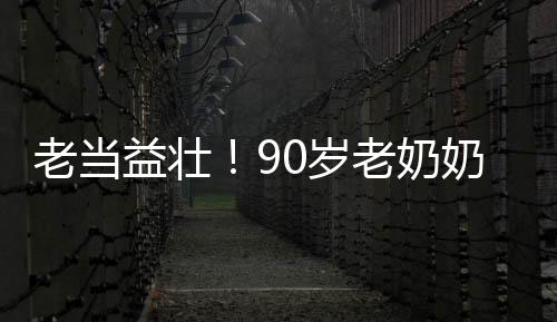 老當(dāng)益壯！90歲老奶奶卷翻年輕人，展現(xiàn)無限活力