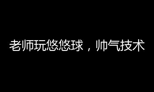老師玩悠悠球，帥氣技術(shù)展現(xiàn)魅力