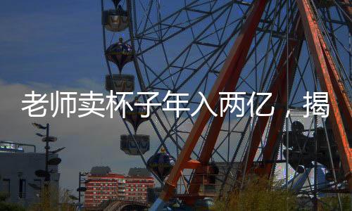老師賣杯子年入兩億，揭秘其背后的成功之道